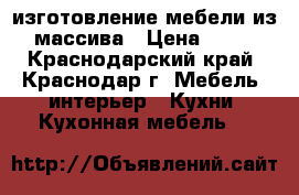 изготовление мебели из массива › Цена ­ 45 - Краснодарский край, Краснодар г. Мебель, интерьер » Кухни. Кухонная мебель   